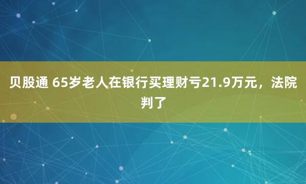 贝股通 65岁老人在银行买理财亏21.9万元，法院判了