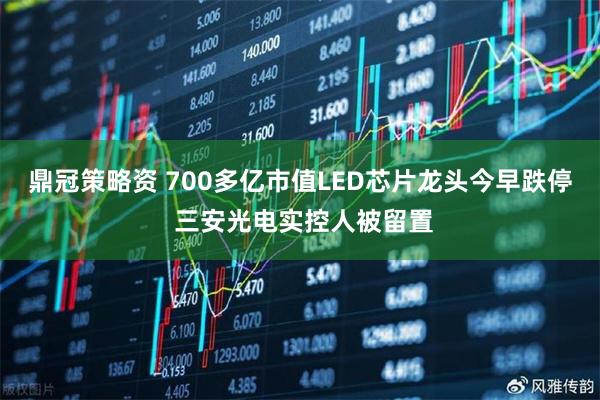 鼎冠策略资 700多亿市值LED芯片龙头今早跌停 三安光电实控人被留置
