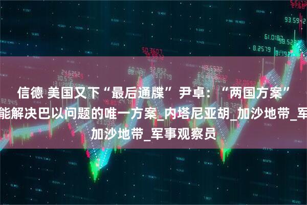 信德 美国又下“最后通牒” 尹卓：“两国方案”才是有可能解决巴以问题的唯一方案_内塔尼亚胡_加沙地带_军事观察员