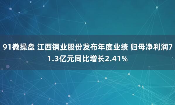 91微操盘 江西铜业股份发布年度业绩 归母净利润71.3亿元同比增长2.41%