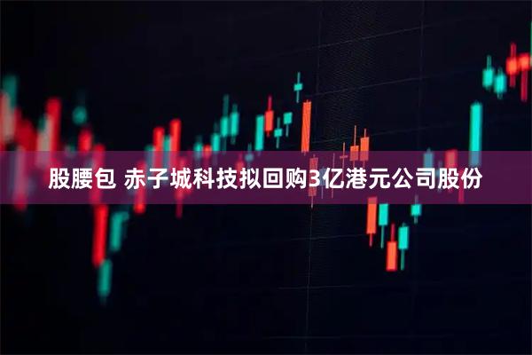 股腰包 赤子城科技拟回购3亿港元公司股份
