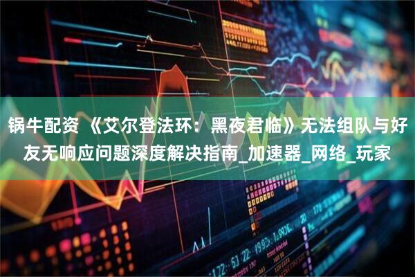 锅牛配资 《艾尔登法环:黑夜君临》无法组队与好友无响应问题深度解决指南_加速器_网络_玩家