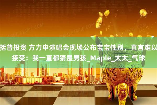 括普投资 方力申演唱会现场公布宝宝性别,直言难以接受:我一直都猜是男孩_Maple_太太_气球