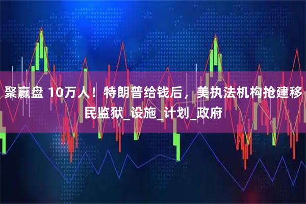 聚赢盘 10万人！特朗普给钱后，美执法机构抢建移民监狱_设施_计划_政府