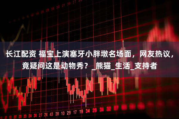 长江配资 福宝上演塞牙小胖墩名场面,网友热议,竟疑问这是动物秀?_熊猫_生活_支持者