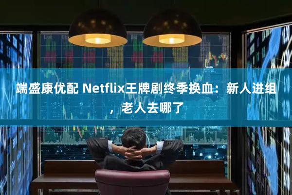 端盛康优配 Netflix王牌剧终季换血：新人进组，老人去哪了