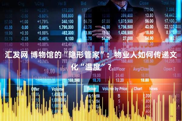 汇发网 博物馆的“隐形管家”:物业人如何传递文化“温度”?