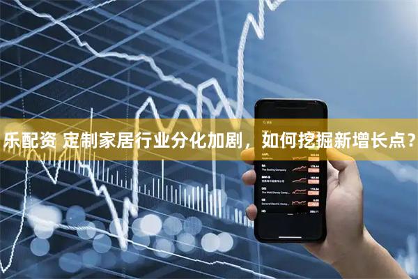 乐配资 定制家居行业分化加剧,如何挖掘新增长点?