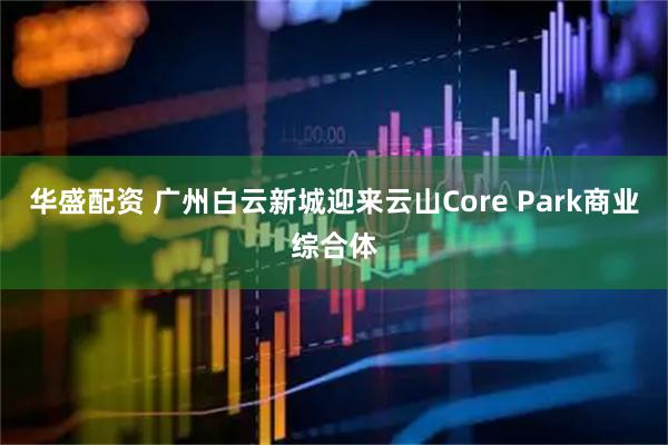 华盛配资 广州白云新城迎来云山Core Park商业综合体