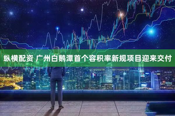 纵横配资 广州白鹅潭首个容积率新规项目迎来交付