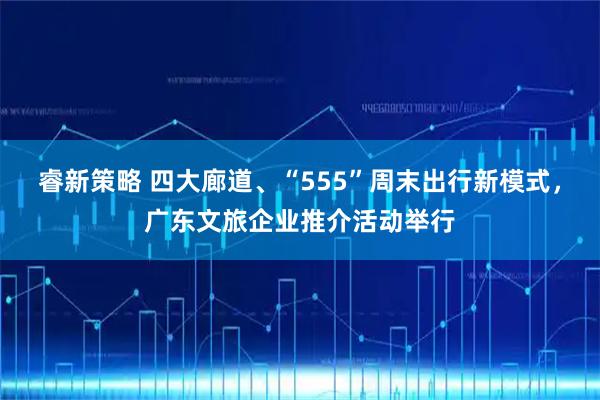 睿新策略 四大廊道、“555”周末出行新模式，广东文旅企业推介活动举行