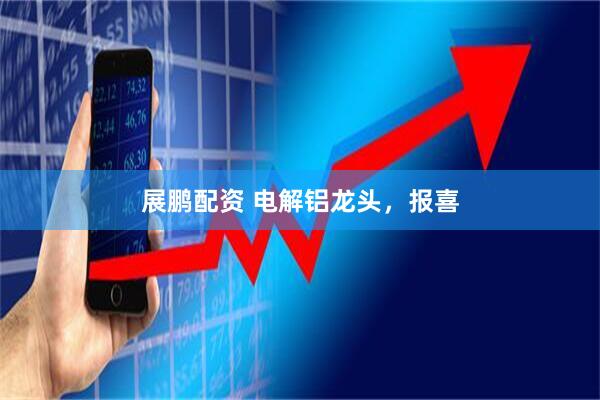 展鹏配资 电解铝龙头，报喜