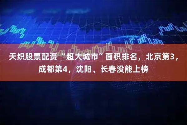天织股票配资 “超大城市”面积排名,北京第3,成都第4,沈阳、长春没能上榜
