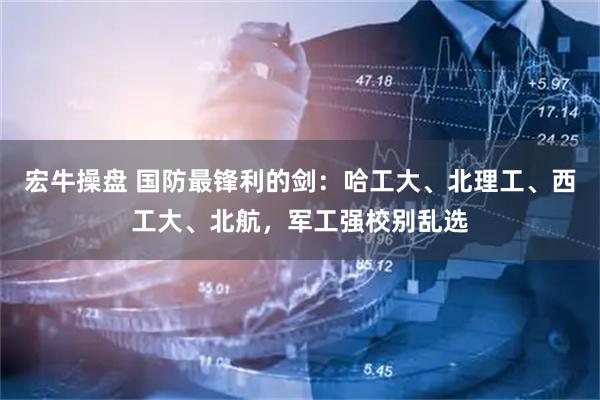 宏牛操盘 国防最锋利的剑:哈工大、北理工、西工大、北航,军工强校别乱选