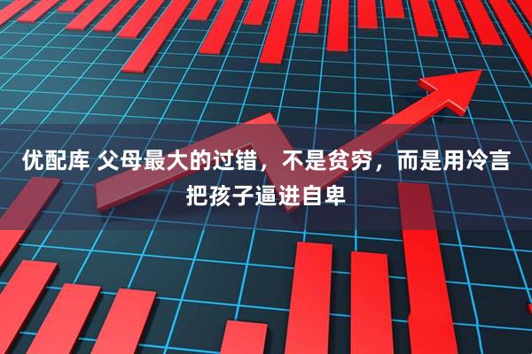 优配库 父母最大的过错，不是贫穷，而是用冷言把孩子逼进自卑