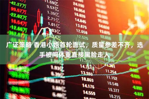 广证策略 香港小姐首轮面试,质量参差不齐,选手被问体重直接黑脸走人