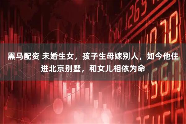 黑马配资 未婚生女,孩子生母嫁别人,如今他住进北京别墅,和女儿相依为命