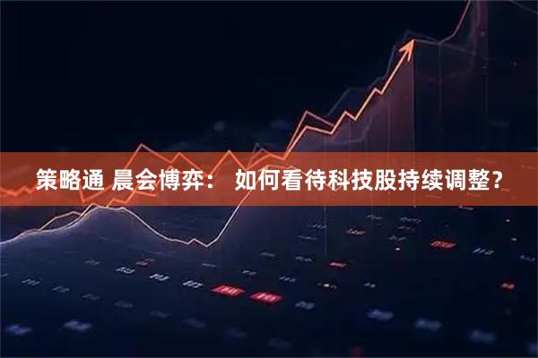 策略通 晨会博弈： 如何看待科技股持续调整？