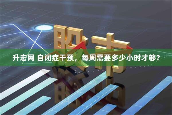 升宏网 自闭症干预，每周需要多少小时才够？