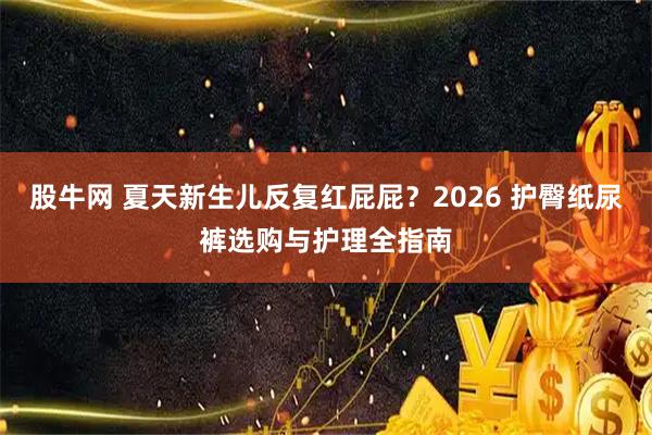 股牛网 夏天新生儿反复红屁屁？2026 护臀纸尿裤选购与护理全指南