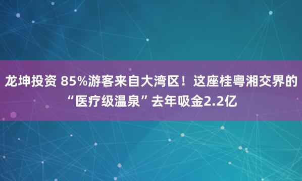 龙坤投资 85%游客来自大湾区！这座桂粤湘交界的“医疗级温泉”去年吸金2.2亿