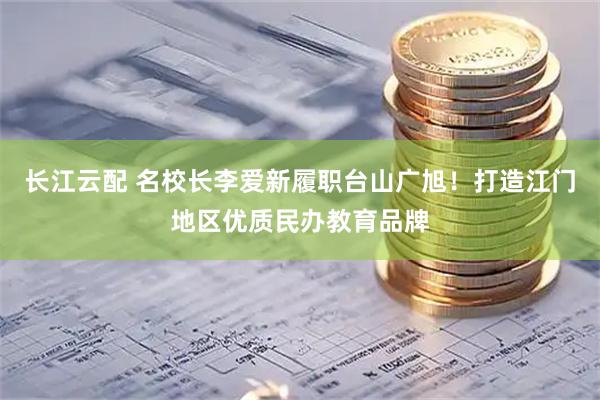 长江云配 名校长李爱新履职台山广旭！打造江门地区优质民办教育品牌