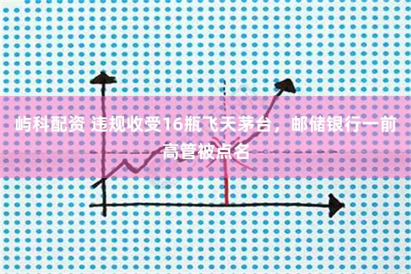 屿科配资 违规收受16瓶飞天茅台，邮储银行一前高管被点名