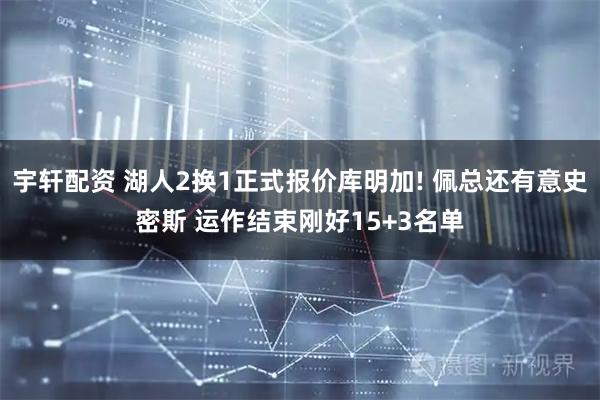 宇轩配资 湖人2换1正式报价库明加! 佩总还有意史密斯 运作结束刚好15+3名单