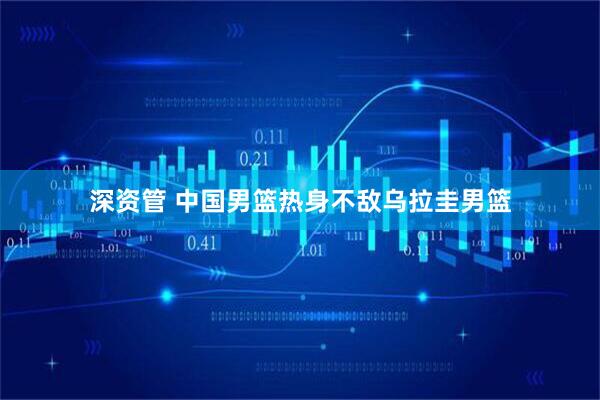 深资管 中国男篮热身不敌乌拉圭男篮