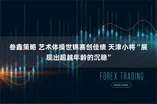 叁鑫策略 艺术体操世锦赛创佳绩 天津小将“展现出超越年龄的沉稳”