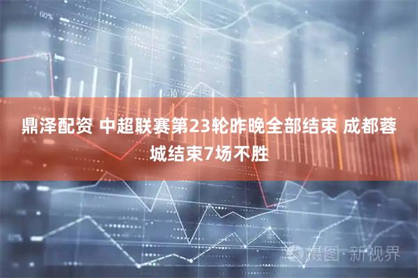 鼎泽配资 中超联赛第23轮昨晚全部结束 成都蓉城结束7场不胜