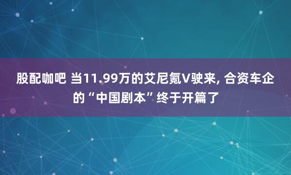 股配咖吧 当11.99万的艾尼氪V驶来, 合资车企的“中国剧本”终于开篇了