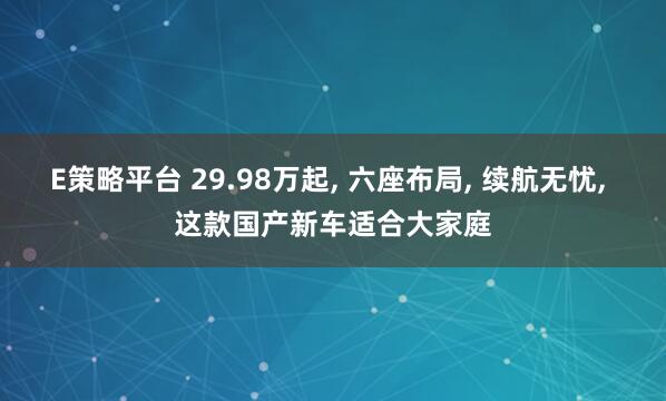 E策略平台 29.98万起, 六座布局, 续航无忧, 这款国产新车适合大家庭