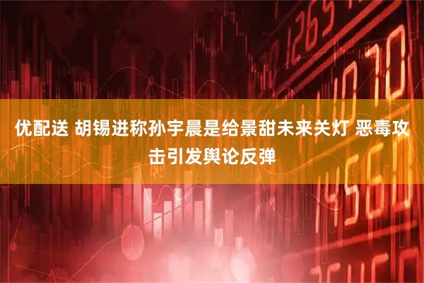 优配送 胡锡进称孙宇晨是给景甜未来关灯 恶毒攻击引发舆论反弹