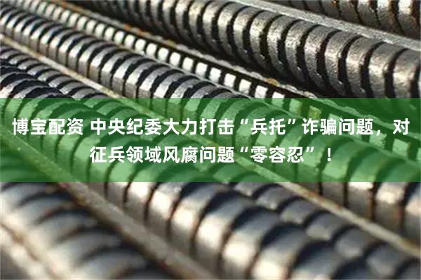 博宝配资 中央纪委大力打击“兵托”诈骗问题，对征兵领域风腐问题“零容忍” ！