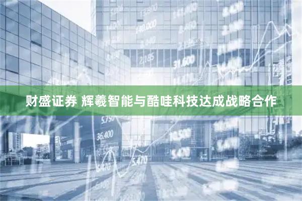 财盛证券 辉羲智能与酷哇科技达成战略合作