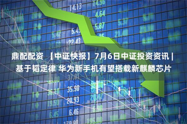 鼎配配资 【中证快报】7月6日中证投资资讯 | 基于韬定律 华为新手机有望搭载新麒麟芯片